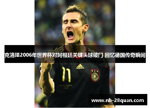 克洛泽2006年世界杯对阿根廷关键头球破门 回忆德国传奇瞬间