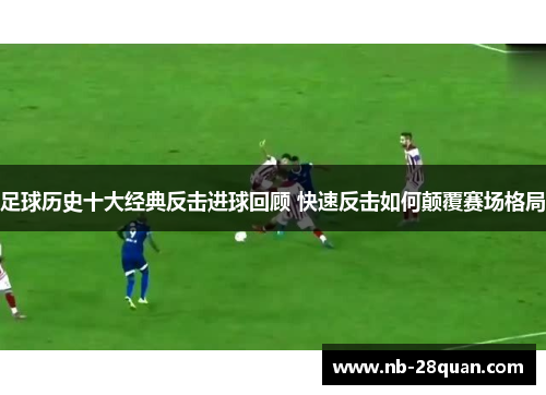 足球历史十大经典反击进球回顾 快速反击如何颠覆赛场格局