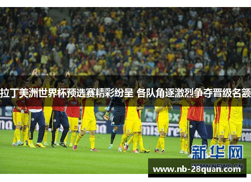 拉丁美洲世界杯预选赛精彩纷呈 各队角逐激烈争夺晋级名额
