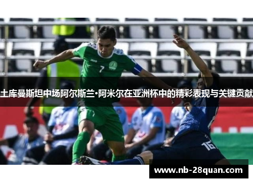 土库曼斯坦中场阿尔斯兰·阿米尔在亚洲杯中的精彩表现与关键贡献