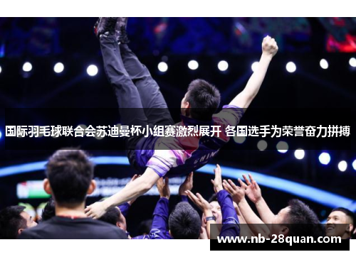 国际羽毛球联合会苏迪曼杯小组赛激烈展开 各国选手为荣誉奋力拼搏