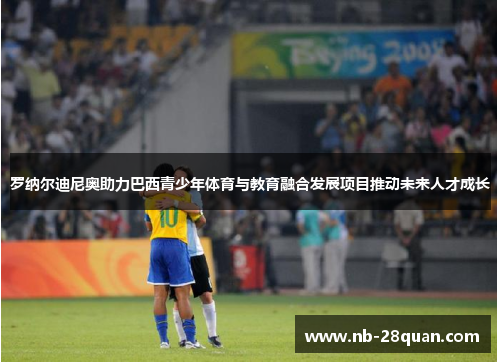 罗纳尔迪尼奥助力巴西青少年体育与教育融合发展项目推动未来人才成长