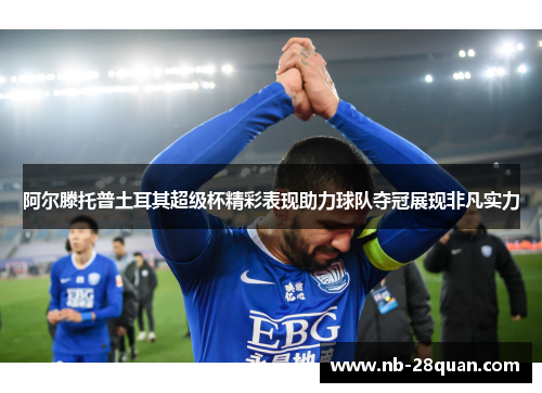 阿尔滕托普土耳其超级杯精彩表现助力球队夺冠展现非凡实力