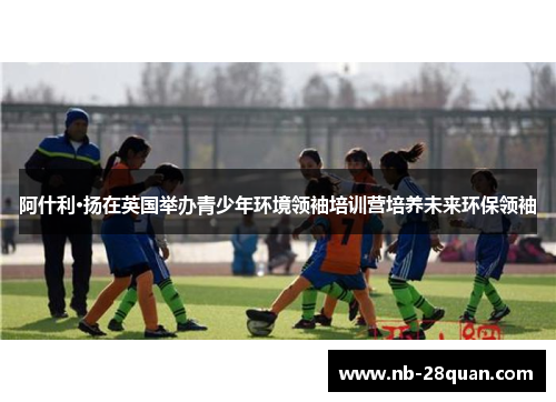 阿什利·扬在英国举办青少年环境领袖培训营培养未来环保领袖