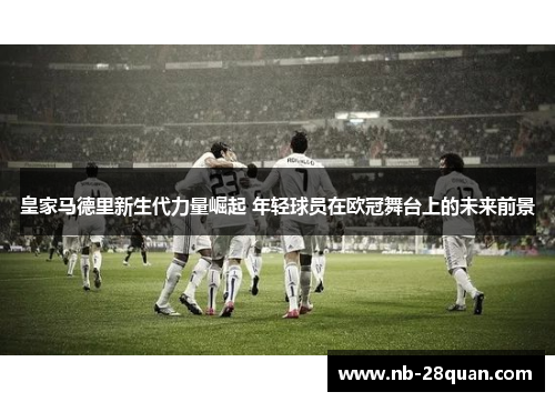 皇家马德里新生代力量崛起 年轻球员在欧冠舞台上的未来前景