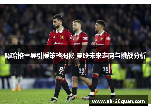 滕哈格主导引援策略揭秘 曼联未来走向与挑战分析