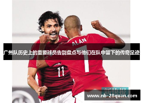 广州队历史上的重要球员告别盘点与他们在队中留下的传奇足迹