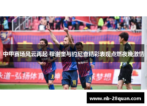中甲赛场风云再起 穆谢奎与约尼查精彩表现点燃夜晚激情