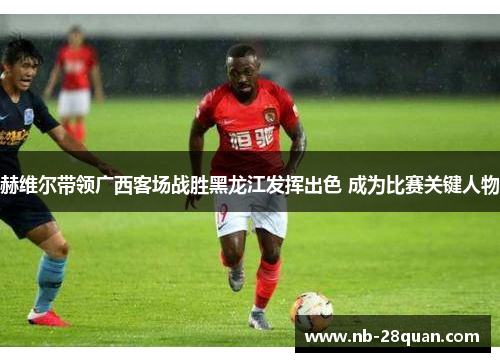 赫维尔带领广西客场战胜黑龙江发挥出色 成为比赛关键人物 赫维尔带领广西客场战胜黑龙江发挥出色 成为比赛关键人物