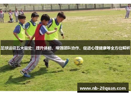 足球运动五大益处：提升体能、增强团队协作、促进心理健康等全方位解析