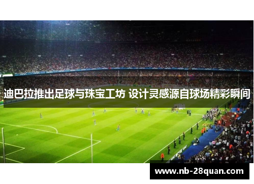 迪巴拉推出足球与珠宝工坊 设计灵感源自球场精彩瞬间